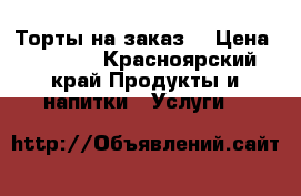 Торты на заказ! › Цена ­ 1 000 - Красноярский край Продукты и напитки » Услуги   